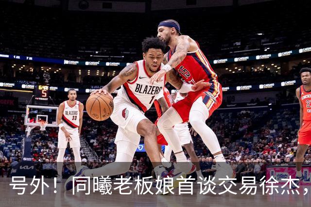 号外！同曦老板娘首谈交易徐杰，朱总冤大头？新帅已有人选！